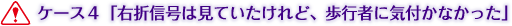 ケース４「右折信号は見ていたけれど、歩行者に気付かなかった」