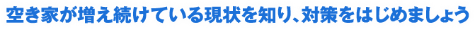 空き家が増え続けている現状を知り、対策をはじめましょう