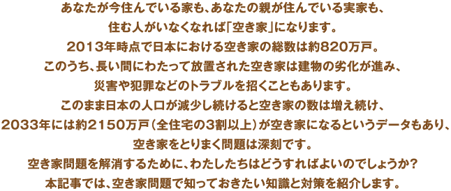 あなたが今住んでいる家も、あなたの親が住んでいる実家も、住む人がいなくなれば「空き家」になります。2013年時点で日本における空き家の総数は約820万戸。このうち、長い間にわたって放置された空き家は建物の劣化が進み、災害や犯罪などのトラブルを招くこともあります。このまま日本の人口が減少し続けると空き家の数は増え続け、2033年には約2150万戸（全住宅の3割以上）が空き家になるというデータもあり、空き家をとりまく問題は深刻です。空き家問題を解消するために、わたしたちはどうすればよいのでしょうか？本記事では、空き家問題で知っておきたい知識と対策を紹介します。