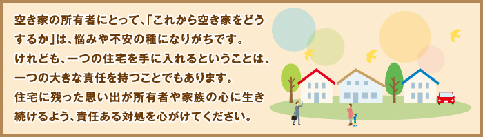 空き家の所有者にとって、「これから空き家をどうするか」は、悩みや不安の種になりがちです。けれども、一つの住宅を手に入れるということは、一つの大きな責任を持つことでもあります。住宅に残った思い出が所有者や家族の心に生き続けるよう、責任ある対処を心がけてください。