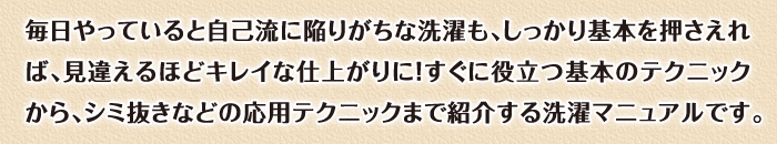 毎日やっていると自己流に陥りがちな洗濯も、しっかり基本を押さえれば、見違えるほどキレイな仕上がりに！すぐに役立つ基本のテクニックから、シミ抜きなどの応用テクニックまで紹介する洗濯マニュアルです。