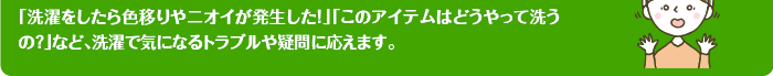 「洗濯をしたら色移りやニオイが発生した！」「このアイテムはどうやって洗うの？」など、洗濯で気になるトラブルや疑問に応えます。