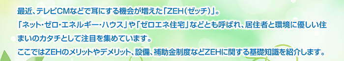 最近、テレビCMなどで耳にする機会が増えた「ZEH（ゼッチ）」。「ネット・ゼロ・エネルギー・ハウス」や「ゼロエネ住宅」などとも呼ばれ、居住者と環境に優しい住まいのカタチとして注目を集めています。ここではZEHのメリットやデメリット、設備、補助金制度などZEHに関する基礎知識を紹介します。