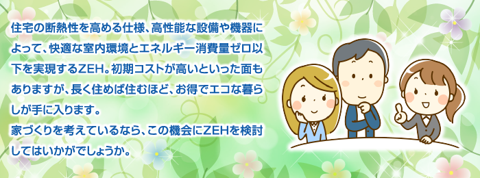 住宅の断熱性を高める仕様、高性能な設備や機器によって、快適な室内環境とエネルギー消費量ゼロ以下を実現するZEH。初期コストが高いといった面もありますが、長く住めば住むほど、お得でエコな暮らしが手に入ります。家づくりを考えているなら、この機会にZEHを検討してはいかがでしょうか。